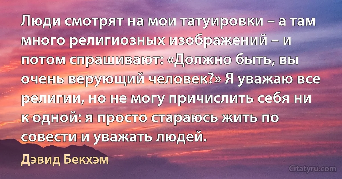 Люди смотрят на мои татуировки – а там много религиозных изображений – и потом спрашивают: «Должно быть, вы очень верующий человек?» Я уважаю все религии, но не могу причислить себя ни к одной: я просто стараюсь жить по совести и уважать людей. (Дэвид Бекхэм)