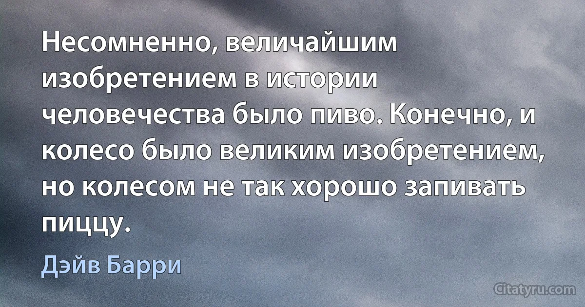 Несомненно, величайшим изобретением в истории человечества было пиво. Конечно, и колесо было великим изобретением, но колесом не так хорошо запивать пиццу. (Дэйв Барри)