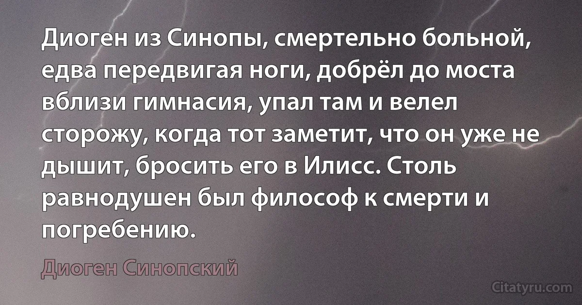 Диоген из Синопы, смертельно больной, едва передвигая ноги, добрёл до моста вблизи гимнасия, упал там и велел сторожу, когда тот заметит, что он уже не дышит, бросить его в Илисс. Столь равнодушен был философ к смерти и погребению. (Диоген Синопский)