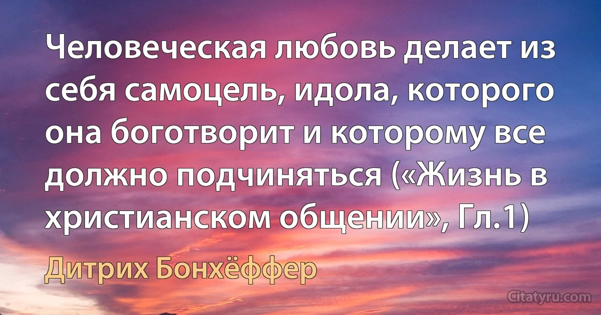 Человеческая любовь делает из себя самоцель, идола, которого она боготворит и которому все должно подчиняться («Жизнь в христианском общении», Гл.1) (Дитрих Бонхёффер)