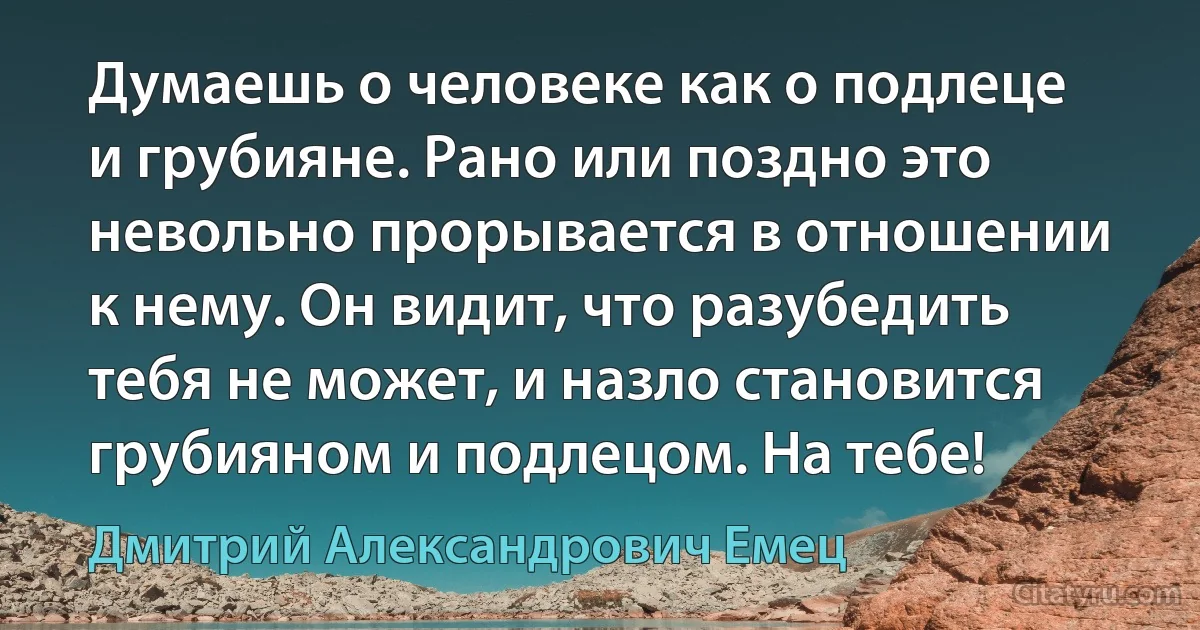 Думаешь о человеке как о подлеце и грубияне. Рано или поздно это невольно прорывается в отношении к нему. Он видит, что разубедить тебя не может, и назло становится грубияном и подлецом. На тебе! (Дмитрий Александрович Емец)