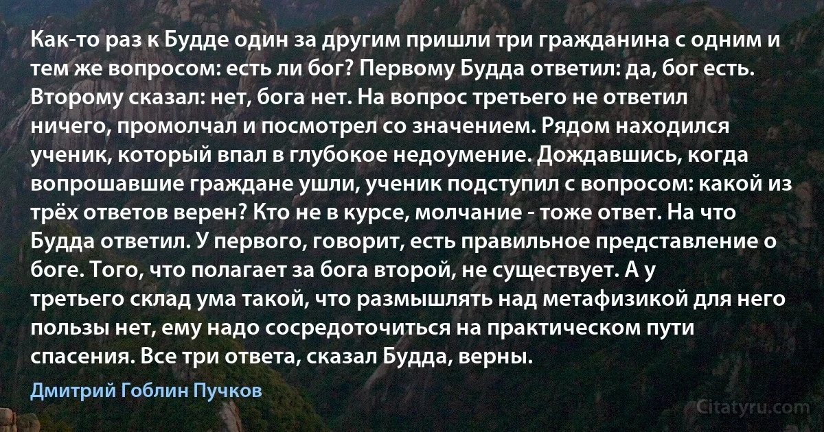 Как-то раз к Будде один за другим пришли три гражданина с одним и тем же вопросом: есть ли бог? Первому Будда ответил: да, бог есть. Второму сказал: нет, бога нет. На вопрос третьего не ответил ничего, промолчал и посмотрел со значением. Рядом находился ученик, который впал в глубокое недоумение. Дождавшись, когда вопрошавшие граждане ушли, ученик подступил с вопросом: какой из трёх ответов верен? Кто не в курсе, молчание - тоже ответ. На что Будда ответил. У первого, говорит, есть правильное представление о боге. Того, что полагает за бога второй, не существует. А у третьего склад ума такой, что размышлять над метафизикой для него пользы нет, ему надо сосредоточиться на практическом пути спасения. Все три ответа, сказал Будда, верны. (Дмитрий Гоблин Пучков)