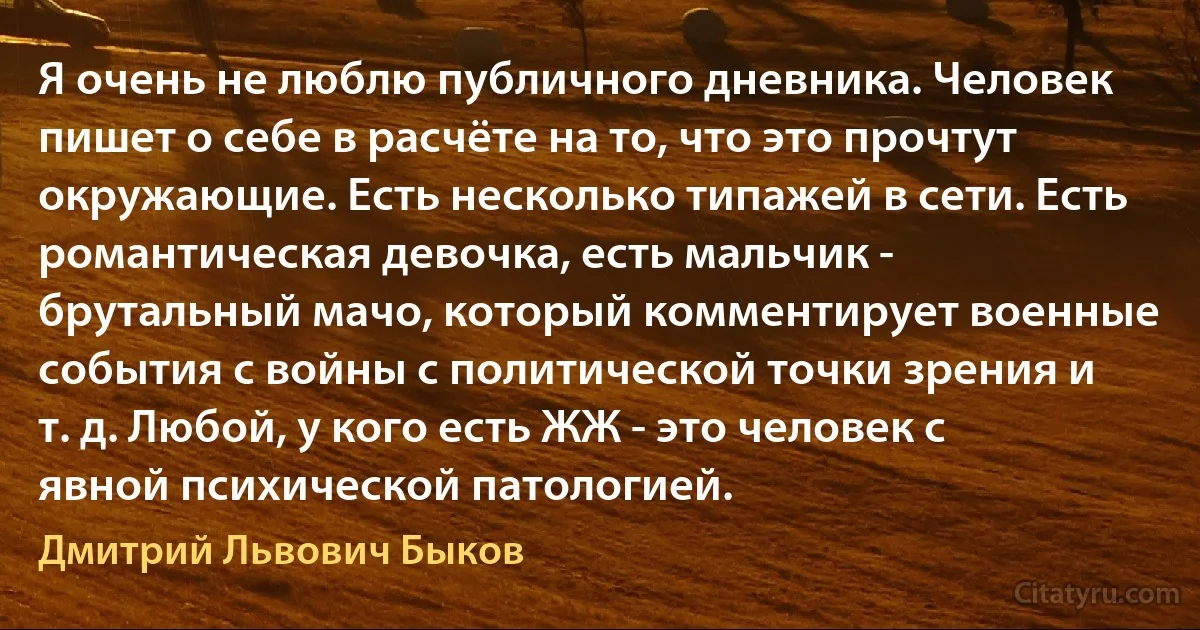 Я очень не люблю публичного дневника. Человек пишет о себе в расчёте на то, что это прочтут окружающие. Есть несколько типажей в сети. Есть романтическая девочка, есть мальчик - брутальный мачо, который комментирует военные события с войны с политической точки зрения и т. д. Любой, у кого есть ЖЖ - это человек с явной психической патологией. (Дмитрий Львович Быков)