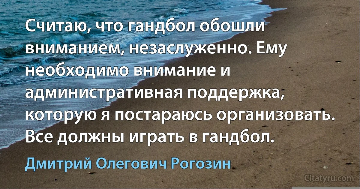 Считаю, что гандбол обошли вниманием, незаслуженно. Ему необходимо внимание и административная поддержка, которую я постараюсь организовать. Все должны играть в гандбол. (Дмитрий Олегович Рогозин)