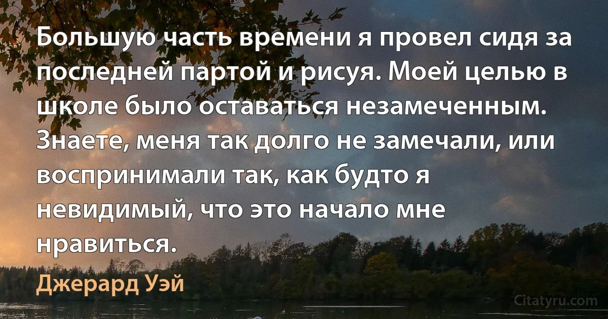 Большую часть времени я провел сидя за последней партой и рисуя. Моей целью в школе было оставаться незамеченным. Знаете, меня так долго не замечали, или воспринимали так, как будто я невидимый, что это начало мне нравиться. (Джерард Уэй)