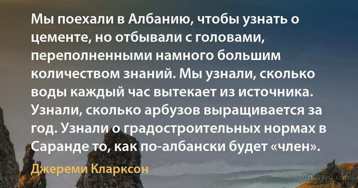 Мы поехали в Албанию, чтобы узнать о цементе, но отбывали с головами, переполненными намного большим количеством знаний. Мы узнали, сколько воды каждый час вытекает из источника. Узнали, сколько арбузов выращивается за год. Узнали о градостроительных нормах в Саранде то, как по-албански будет «член». (Джереми Кларксон)