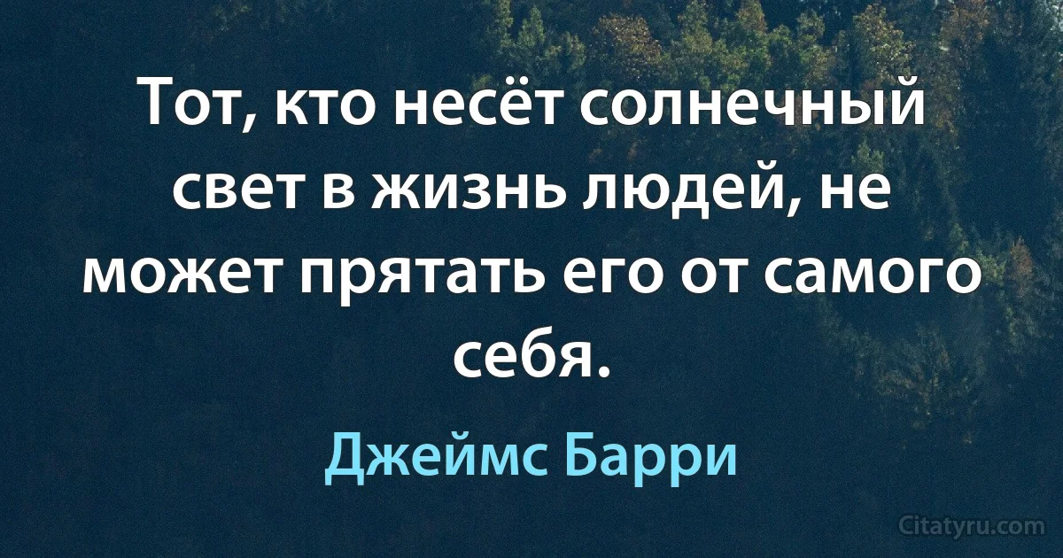 Тот, кто несёт солнечный свет в жизнь людей, не может прятать его от самого себя. (Джеймс Барри)