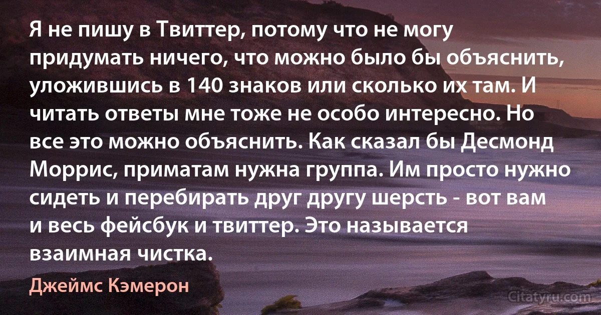 Я не пишу в Твиттер, потому что не могу придумать ничего, что можно было бы объяснить, уложившись в 140 знаков или сколько их там. И читать ответы мне тоже не особо интересно. Но все это можно объяснить. Как сказал бы Десмонд Моррис, приматам нужна группа. Им просто нужно сидеть и перебирать друг другу шерсть - вот вам и весь фейсбук и твиттер. Это называется взаимная чистка. (Джеймс Кэмерон)