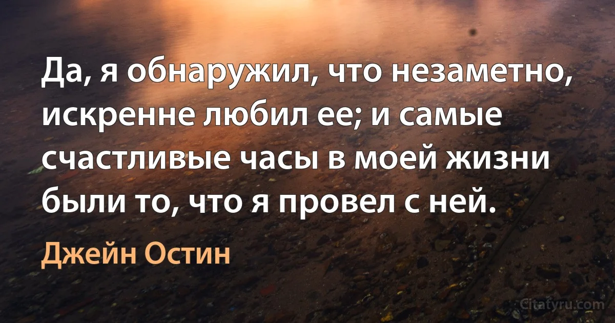 Да, я обнаружил, что незаметно, искренне любил ее; и самые счастливые часы в моей жизни были то, что я провел с ней. (Джейн Остин)