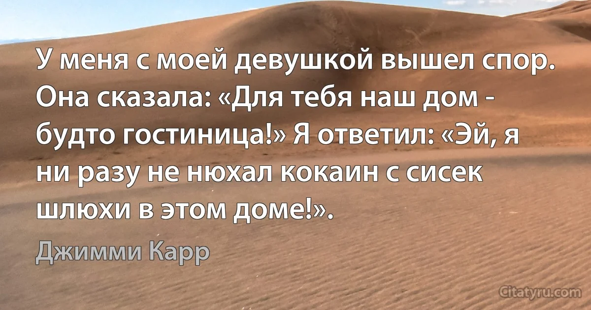 У меня с моей девушкой вышел спор. Она сказала: «Для тебя наш дом - будто гостиница!» Я ответил: «Эй, я ни разу не нюхал кокаин с сисек шлюхи в этом доме!». (Джимми Карр)