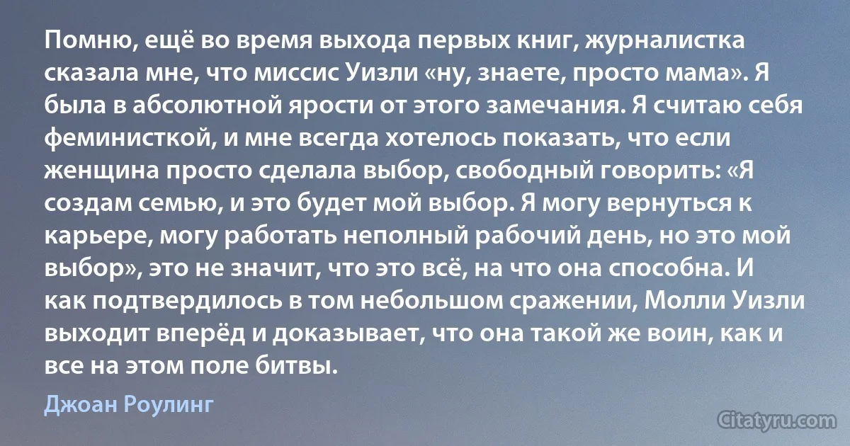 Помню, ещё во время выхода первых книг, журналистка сказала мне, что миссис Уизли «ну, знаете, просто мама». Я была в абсолютной ярости от этого замечания. Я считаю себя феминисткой, и мне всегда хотелось показать, что если женщина просто сделала выбор, свободный говорить: «Я создам семью, и это будет мой выбор. Я могу вернуться к карьере, могу работать неполный рабочий день, но это мой выбор», это не значит, что это всё, на что она способна. И как подтвердилось в том небольшом сражении, Молли Уизли выходит вперёд и доказывает, что она такой же воин, как и все на этом поле битвы. (Джоан Роулинг)