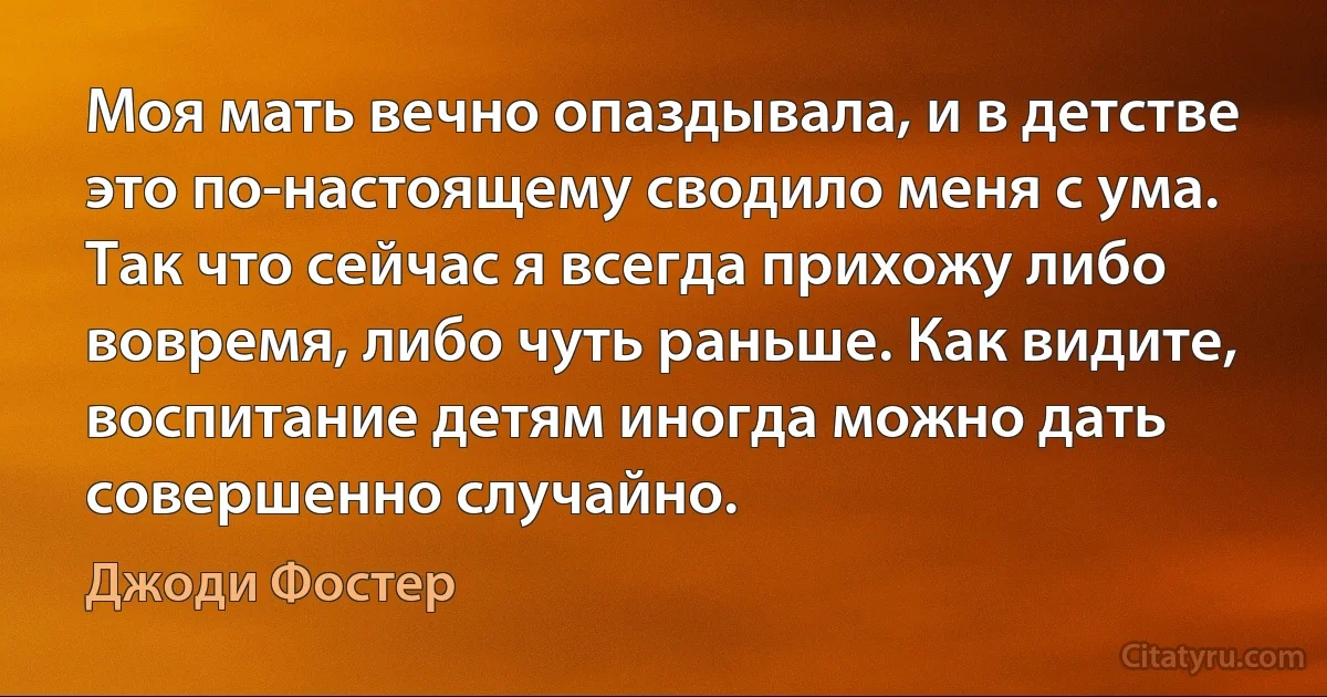 Моя мать вечно опаздывала, и в детстве это по-настоящему сводило меня с ума. Так что сейчас я всегда прихожу либо вовремя, либо чуть раньше. Как видите, воспитание детям иногда можно дать совершенно случайно. (Джоди Фостер)