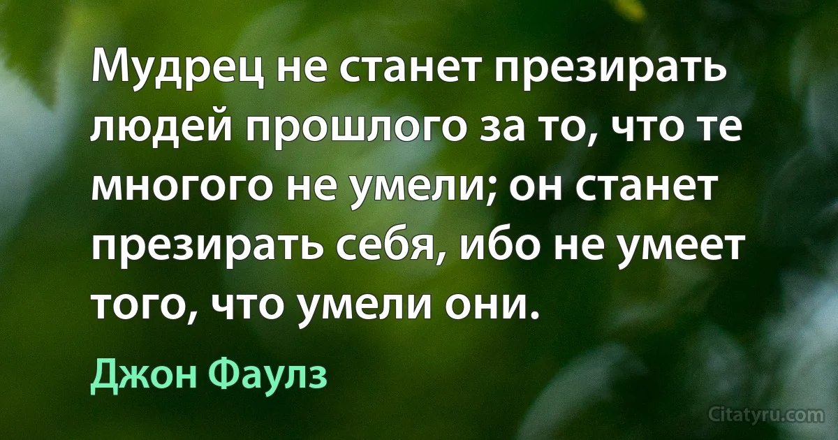 Мудрец не станет презирать людей прошлого за то, что те многого не умели; он станет презирать себя, ибо не умеет того, что умели они. (Джон Фаулз)