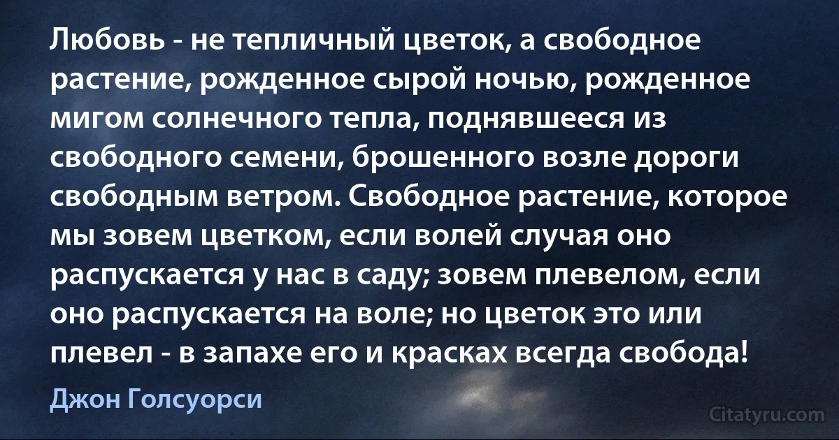 Любовь - не тепличный цветок, а свободное растение, рожденное сырой ночью, рожденное мигом солнечного тепла, поднявшееся из свободного семени, брошенного возле дороги свободным ветром. Свободное растение, которое мы зовем цветком, если волей случая оно распускается у нас в саду; зовем плевелом, если оно распускается на воле; но цветок это или плевел - в запахе его и красках всегда свобода! (Джон Голсуорси)