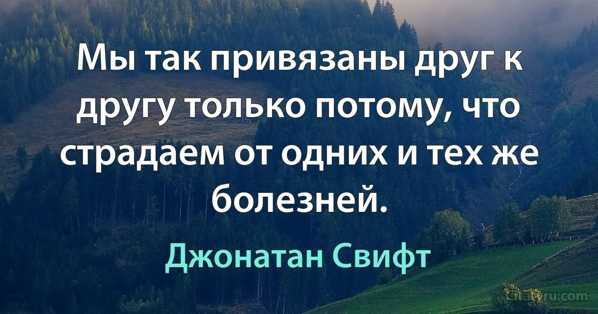 Мы так привязаны друг к другу только потому, что страдаем от одних и тех же болезней. (Джонатан Свифт)