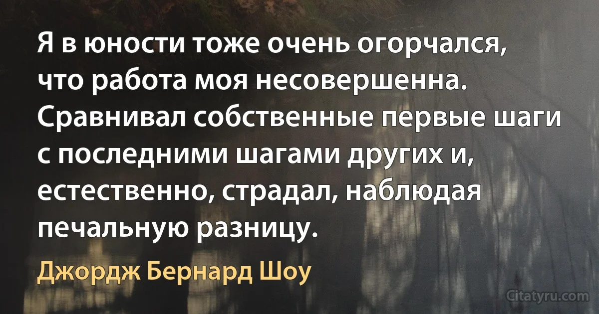 Я в юности тоже очень огорчался, что работа моя несовершенна. Сравнивал собственные первые шаги с последними шагами других и, естественно, страдал, наблюдая печальную разницу. (Джордж Бернард Шоу)