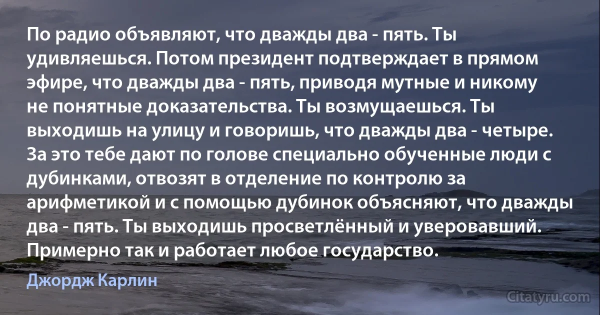 По радио объявляют, что дважды два - пять. Ты удивляешься. Потом президент подтверждает в прямом эфире, что дважды два - пять, приводя мутные и никому не понятные доказательства. Ты возмущаешься. Ты выходишь на улицу и говоришь, что дважды два - четыре. За это тебе дают по голове специально обученные люди с дубинками, отвозят в отделение по контролю за арифметикой и с помощью дубинок объясняют, что дважды два - пять. Ты выходишь просветлённый и уверовавший. Примерно так и работает любое государство. (Джордж Карлин)