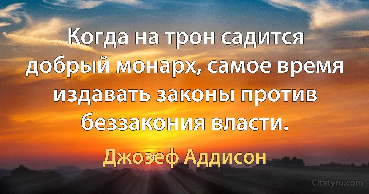 Когда на трон садится добрый монарх, самое время издавать законы против беззакония власти. (Джозеф Аддисон)