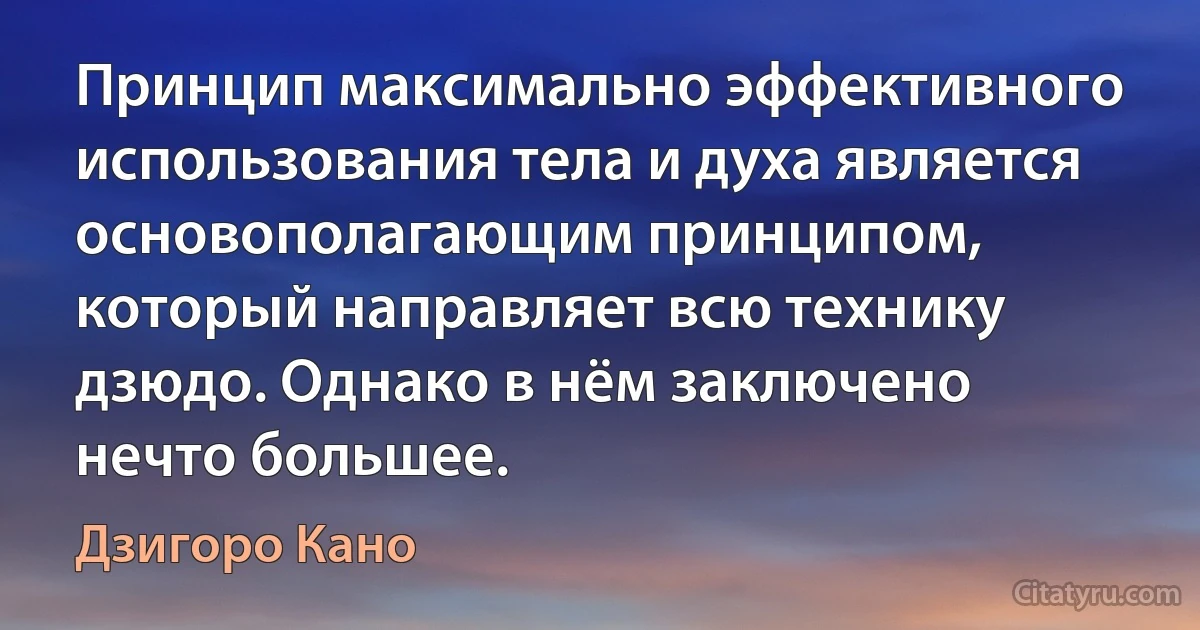 Принцип максимально эффективного использования тела и духа является основополагающим принципом, который направляет всю технику дзюдо. Однако в нём заключено нечто большее. (Дзигоро Кано)