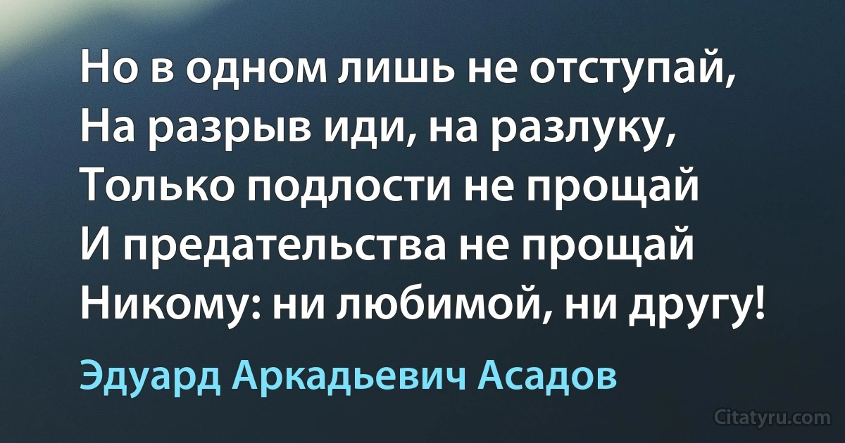 Но в одном лишь не отступай,
На разрыв иди, на разлуку,
Только подлости не прощай
И предательства не прощай
Никому: ни любимой, ни другу! (Эдуард Аркадьевич Асадов)