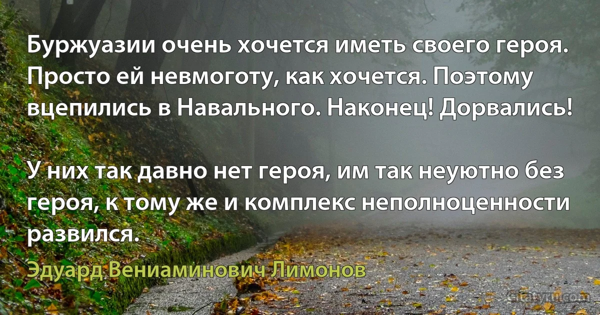 Буржуазии очень хочется иметь своего героя. Просто ей невмоготу, как хочется. Поэтому вцепились в Навального. Наконец! Дорвались!

У них так давно нет героя, им так неуютно без героя, к тому же и комплекс неполноценности развился. (Эдуард Вениаминович Лимонов)