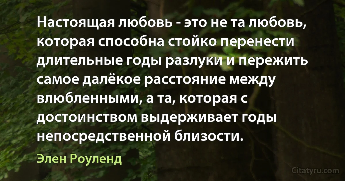 Настоящая любовь - это не та любовь, которая способна стойко перенести длительные годы разлуки и пережить самое далёкое расстояние между влюбленными, а та, которая с достоинством выдерживает годы непосредственной близости. (Элен Роуленд)