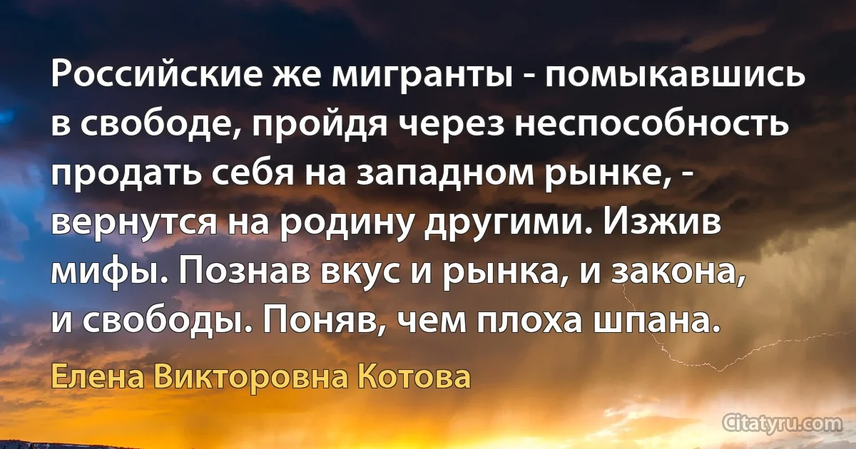 Российские же мигранты - помыкавшись в свободе, пройдя через неспособность продать себя на западном рынке, - вернутся на родину другими. Изжив мифы. Познав вкус и рынка, и закона, и свободы. Поняв, чем плоха шпана. (Елена Викторовна Котова)