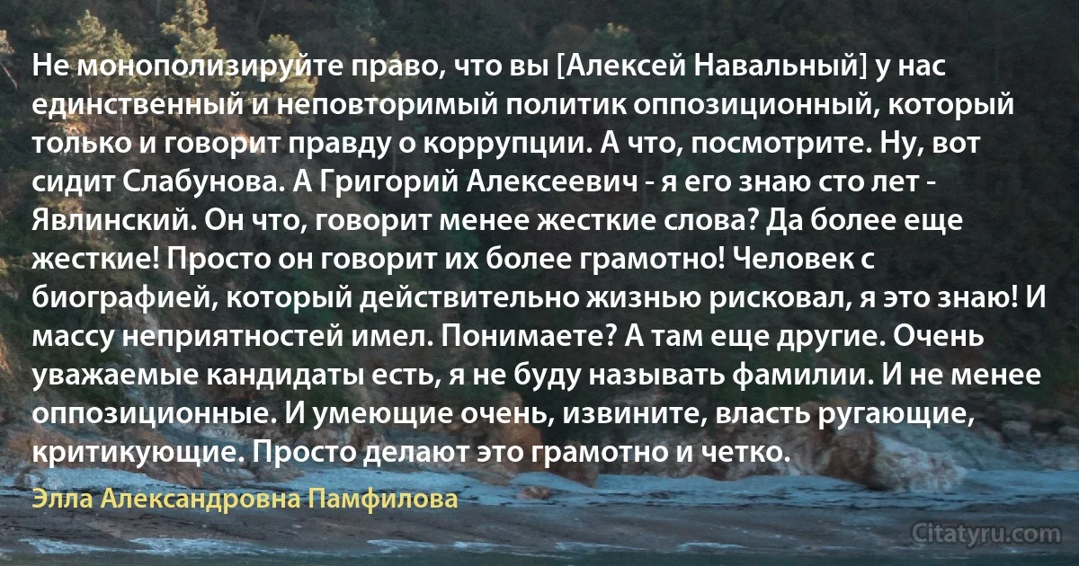 Не монополизируйте право, что вы [Алексей Навальный] у нас единственный и неповторимый политик оппозиционный, который только и говорит правду о коррупции. А что, посмотрите. Ну, вот сидит Слабунова. А Григорий Алексеевич - я его знаю сто лет - Явлинский. Он что, говорит менее жесткие слова? Да более еще жесткие! Просто он говорит их более грамотно! Человек с биографией, который действительно жизнью рисковал, я это знаю! И массу неприятностей имел. Понимаете? А там еще другие. Очень уважаемые кандидаты есть, я не буду называть фамилии. И не менее оппозиционные. И умеющие очень, извините, власть ругающие, критикующие. Просто делают это грамотно и четко. (Элла Александровна Памфилова)