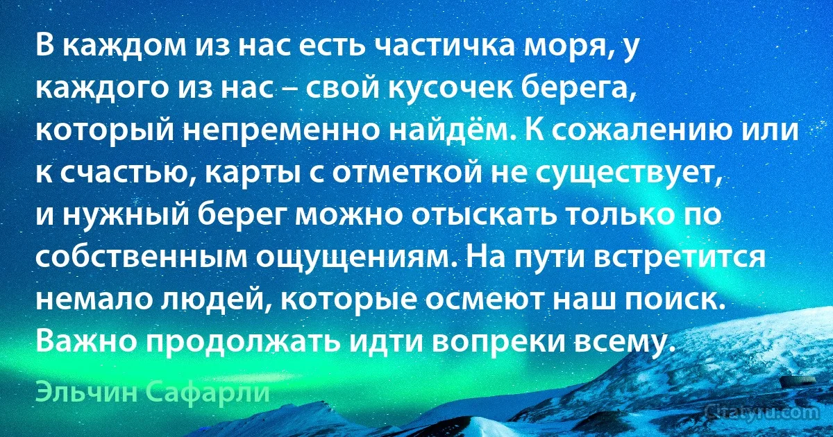 В каждом из нас есть частичка моря, у каждого из нас – свой кусочек берега, который непременно найдём. К сожалению или к счастью, карты с отметкой не существует, и нужный берег можно отыскать только по собственным ощущениям. На пути встретится немало людей, которые осмеют наш поиск. Важно продолжать идти вопреки всему. (Эльчин Сафарли)