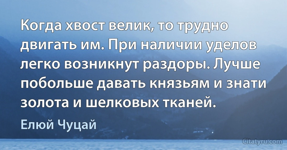 Когда хвост велик, то трудно двигать им. При наличии уделов легко возникнут раздоры. Лучше побольше давать князьям и знати золота и шелковых тканей. (Елюй Чуцай)