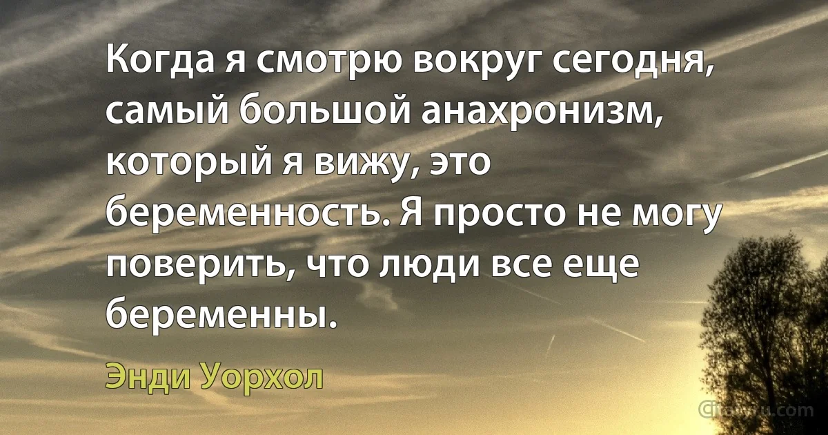 Когда я смотрю вокруг сегодня, самый большой анахронизм, который я вижу, это беременность. Я просто не могу поверить, что люди все еще беременны. (Энди Уорхол)