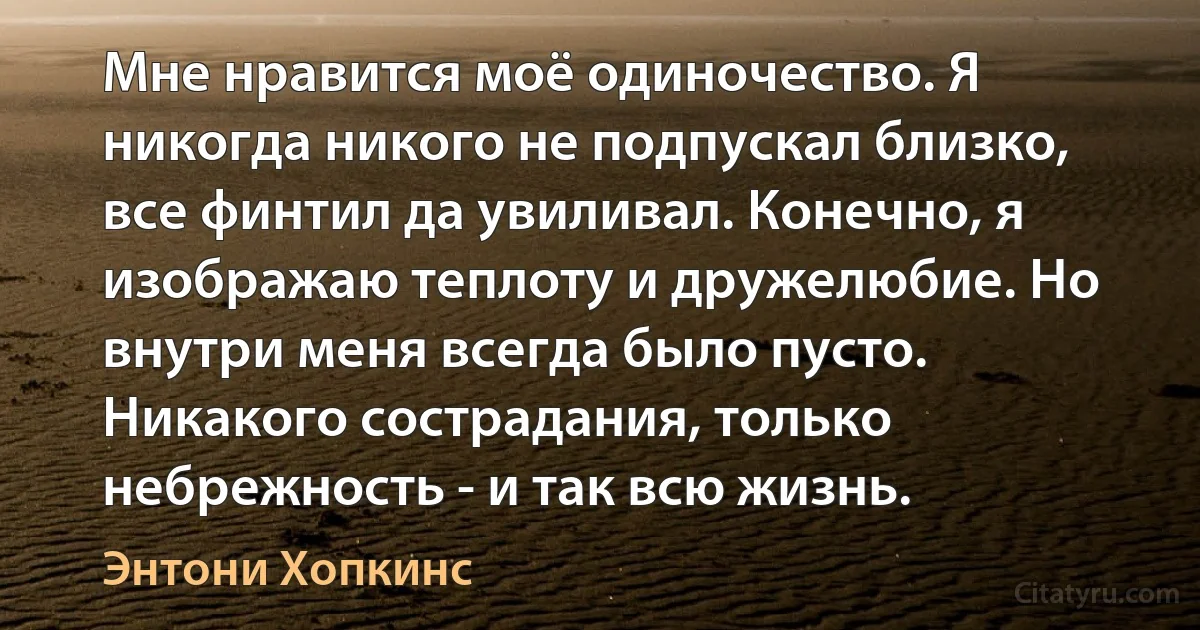 Мне нравится моё одиночество. Я никогда никого не подпускал близко, все финтил да увиливал. Конечно, я изображаю теплоту и дружелюбие. Но внутри меня всегда было пусто. Никакого сострадания, только небрежность - и так всю жизнь. (Энтони Хопкинс)