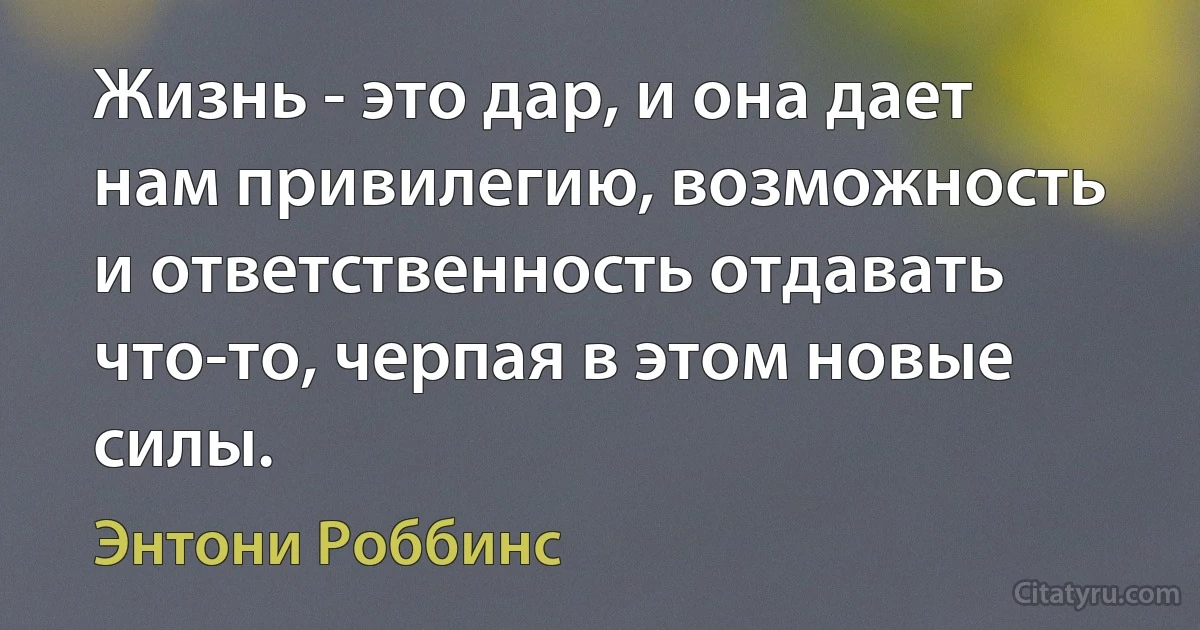 Жизнь - это дар, и она дает нам привилегию, возможность и ответственность отдавать что-то, черпая в этом новые силы. (Энтони Роббинс)