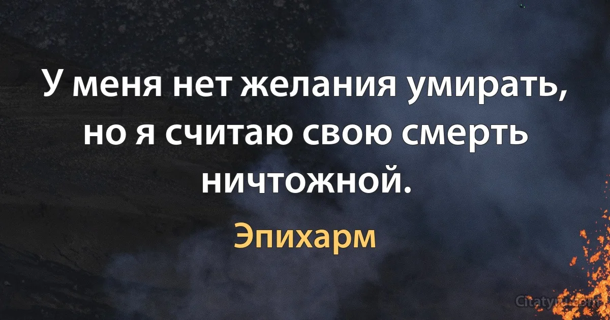 У меня нет желания умирать, но я считаю свою смерть ничтожной. (Эпихарм)