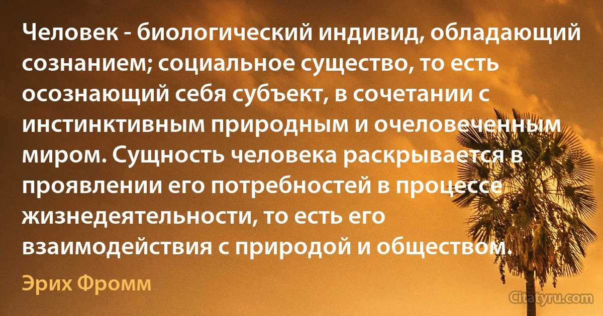 Человек - биологический индивид, обладающий сознанием; социальное существо, то есть осознающий себя субъект, в сочетании с инстинктивным природным и очеловеченным миром. Сущность человека раскрывается в проявлении его потребностей в процессе жизнедеятельности, то есть его взаимодействия с природой и обществом. (Эрих Фромм)