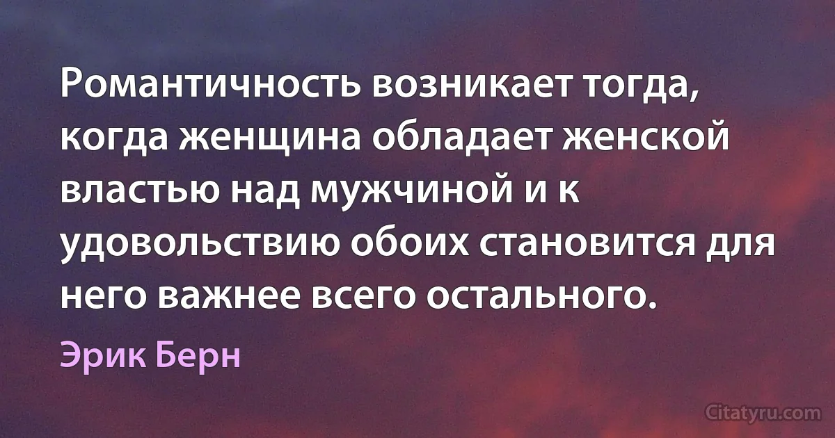 Романтичность возникает тогда, когда женщина обладает женской властью над мужчиной и к удовольствию обоих становится для него важнее всего остального. (Эрик Берн)