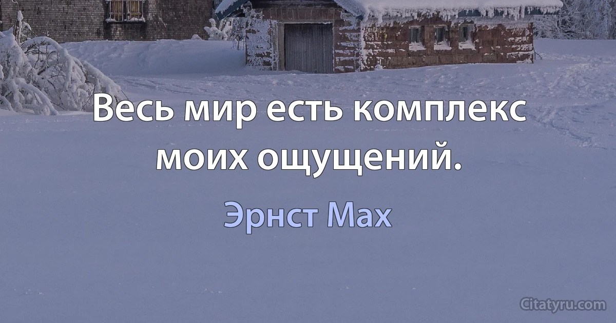 Весь мир есть комплекс моих ощущений. (Эрнст Мах)