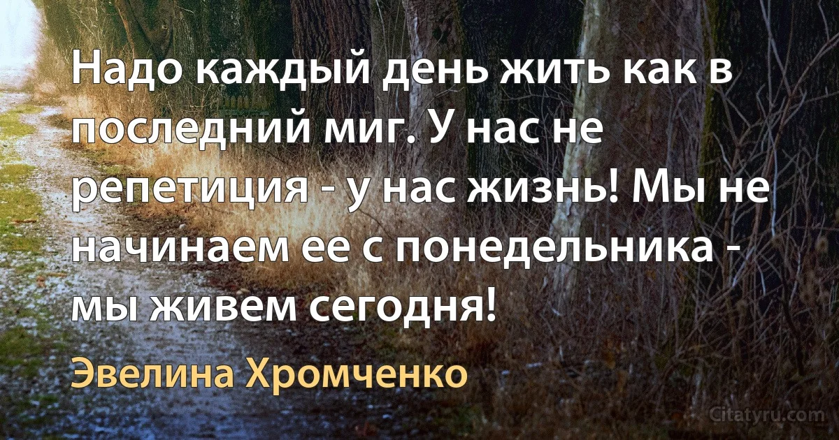 Надо каждый день жить как в последний миг. У нас не репетиция - у нас жизнь! Мы не начинаем ее с понедельника - мы живем сегодня! (Эвелина Хромченко)