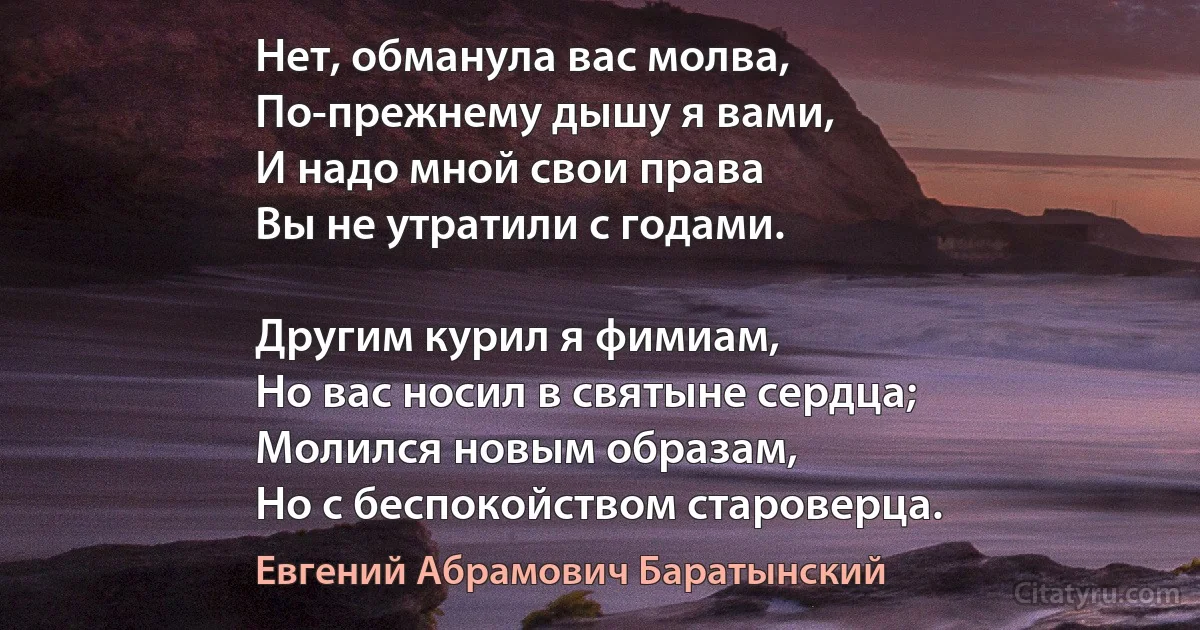 Нет, обманула вас молва,
По-прежнему дышу я вами,
И надо мной свои права
Вы не утратили с годами.

Другим курил я фимиам,
Но вас носил в святыне сердца;
Молился новым образам,
Но с беспокойством староверца. (Евгений Абрамович Баратынский)