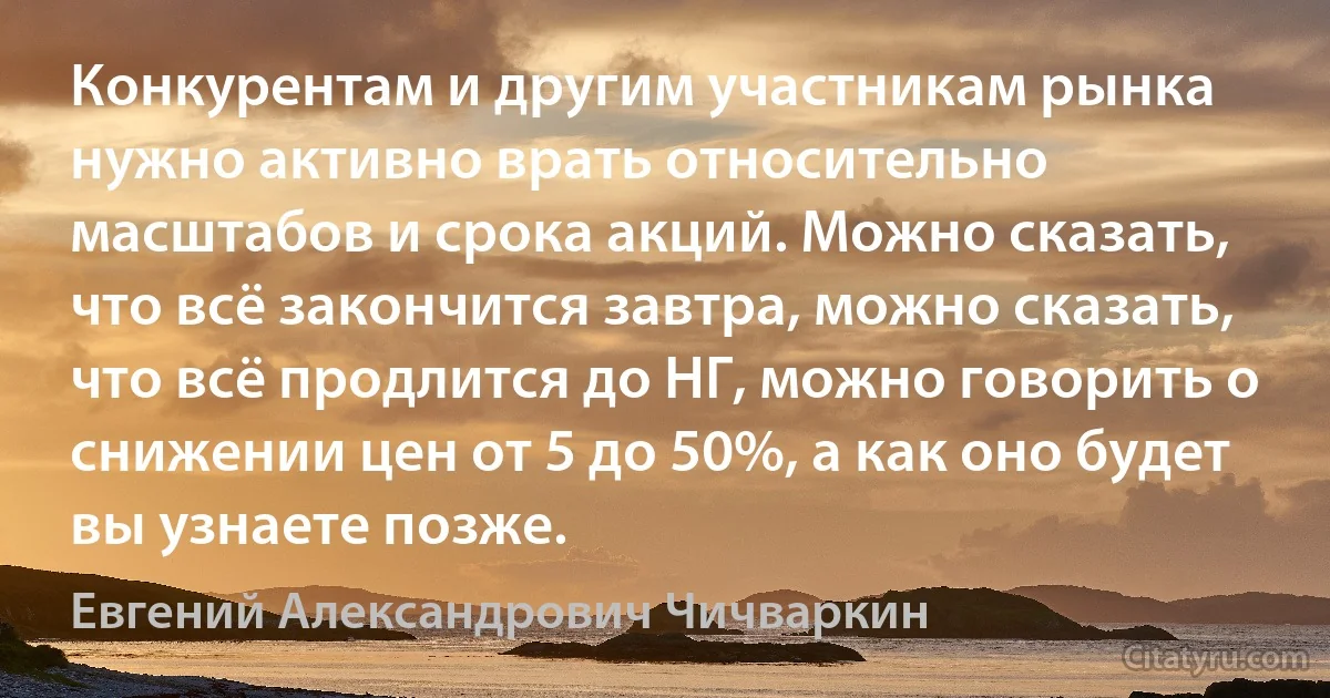 Конкурентам и другим участникам рынка нужно активно врать относительно масштабов и срока акций. Можно сказать, что всё закончится завтра, можно сказать, что всё продлится до НГ, можно говорить о снижении цен от 5 до 50%, а как оно будет вы узнаете позже. (Евгений Александрович Чичваркин)