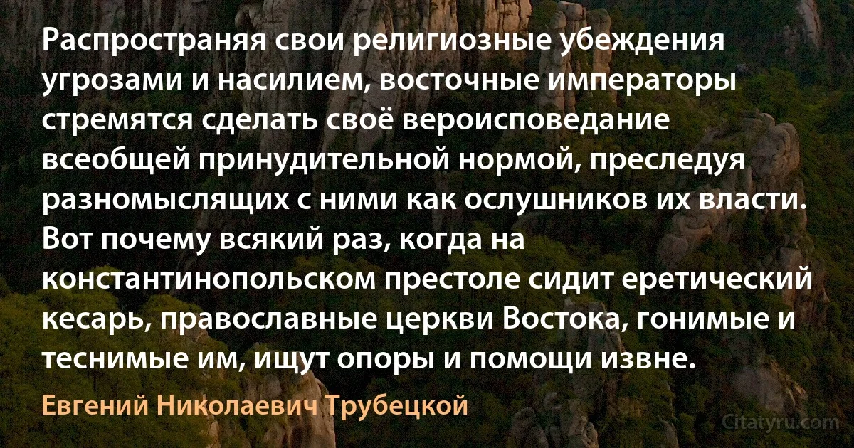 Распространяя свои религиозные убеждения угрозами и насилием, восточные императоры стремятся сделать своё вероисповедание всеобщей принудительной нормой, преследуя разномыслящих с ними как ослушников их власти. Вот почему всякий раз, когда на константинопольском престоле сидит еретический кесарь, православные церкви Востока, гонимые и теснимые им, ищут опоры и помощи извне. (Евгений Николаевич Трубецкой)