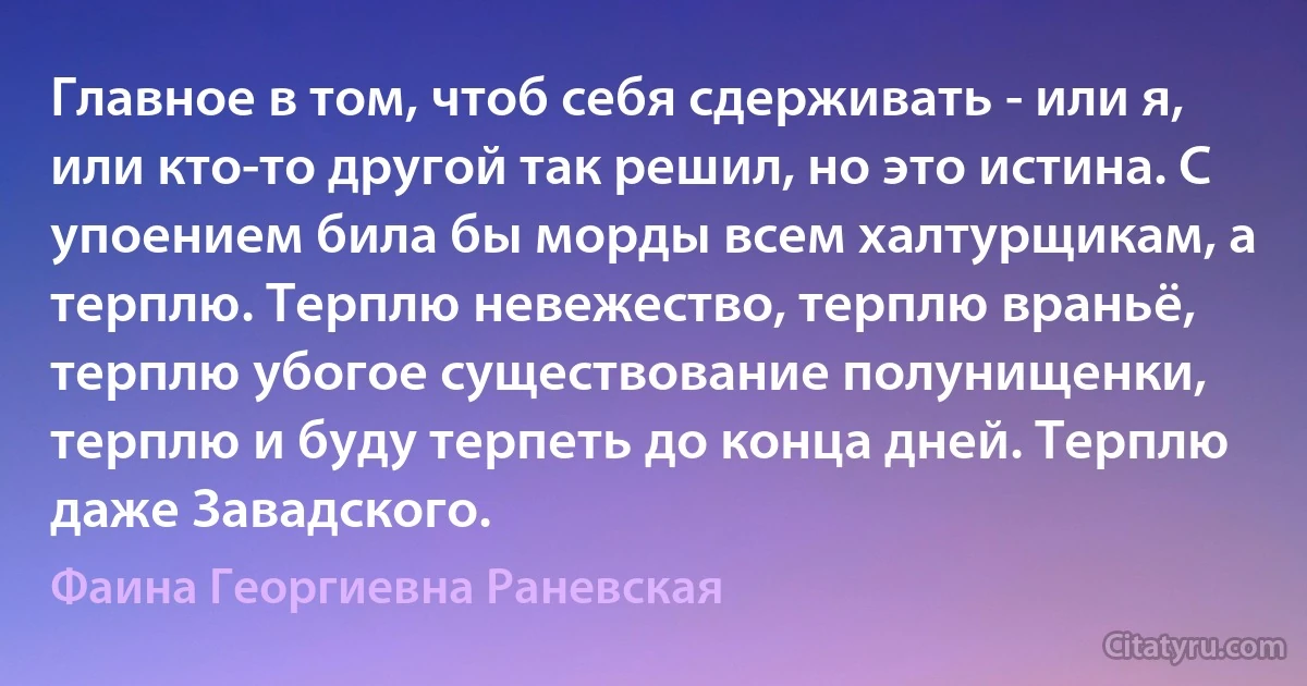 Главное в том, чтоб себя сдерживать - или я, или кто-то другой так решил, но это истина. С упоением била бы морды всем халтурщикам, а терплю. Терплю невежество, терплю враньё, терплю убогое существование полунищенки, терплю и буду терпеть до конца дней. Терплю даже Завадского. (Фаина Георгиевна Раневская)