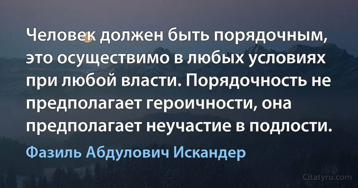 Человек должен быть порядочным, это осуществимо в любых условиях при любой власти. Порядочность не предполагает героичности, она предполагает неучастие в подлости. (Фазиль Абдулович Искандер)