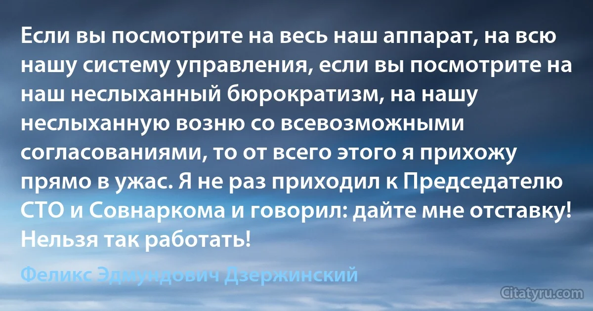 Если вы посмотрите на весь наш аппарат, на всю нашу систему управления, если вы посмотрите на наш неслыханный бюрократизм, на нашу неслыханную возню со всевозможными согласованиями, то от всего этого я прихожу прямо в ужас. Я не раз приходил к Председателю СТО и Совнаркома и говорил: дайте мне отставку! Нельзя так работать! (Феликс Эдмундович Дзержинский)