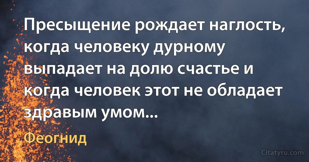 Пресыщение рождает наглость, когда человеку дурному выпадает на долю счастье и когда человек этот не обладает здравым умом... (Феогнид)