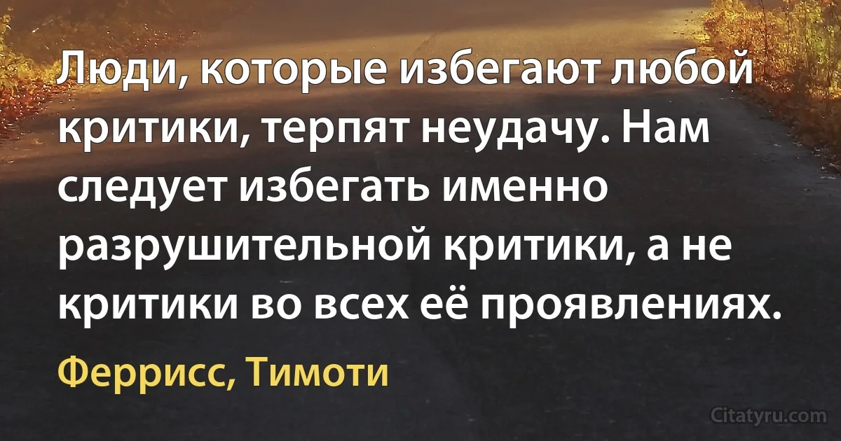 Люди, которые избегают любой критики, терпят неудачу. Нам следует избегать именно разрушительной критики, а не критики во всех её проявлениях. (Феррисс, Тимоти)