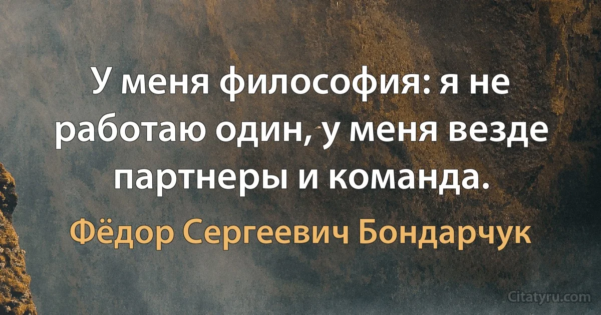 У меня философия: я не работаю один, у меня везде партнеры и команда. (Фёдор Сергеевич Бондарчук)