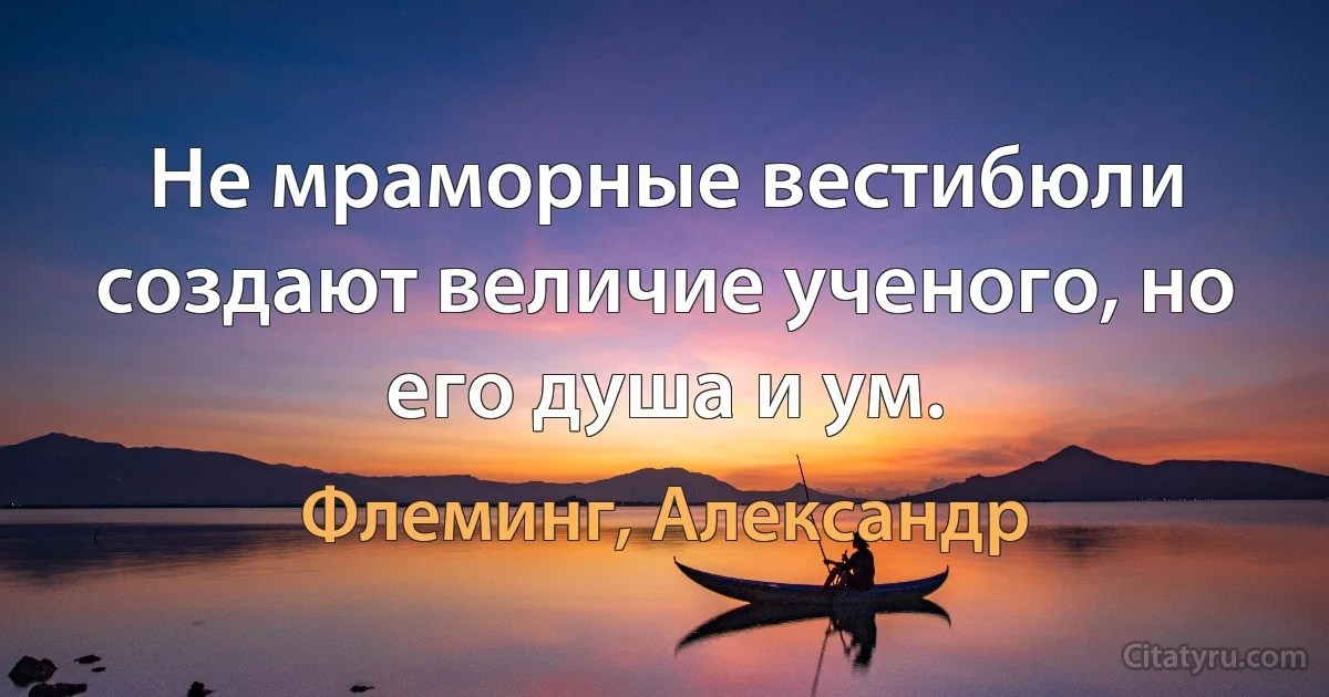 Не мраморные вестибюли создают величие ученого, но его душа и ум. (Флеминг, Александр)