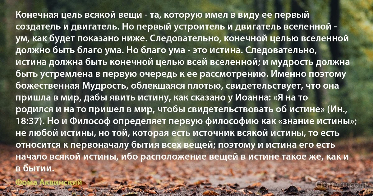 Конечная цель всякой вещи - та, которую имел в виду ее первый создатель и двигатель. Но первый устроитель и двигатель вселенной - ум, как будет показано ниже. Следовательно, конечной целью вселенной должно быть благо ума. Но благо ума - это истина. Следовательно, истина должна быть конечной целью всей вселенной; и мудрость должна быть устремлена в первую очередь к ее рассмотрению. Именно поэтому божественная Мудрость, облекшаяся плотью, свидетельствует, что она пришла в мир, дабы явить истину, как сказано у Иоанна: «Я на то родился и на то пришел в мир, чтобы свидетельствовать об истине» (Ин., 18:37). Но и Философ определяет первую философию как «знание истины»; не любой истины, но той, которая есть источник всякой истины, то есть относится к первоначалу бытия всех вещей; поэтому и истина его есть начало всякой истины, ибо расположение вещей в истине такое же, как и в бытии. (Фома Аквинский)