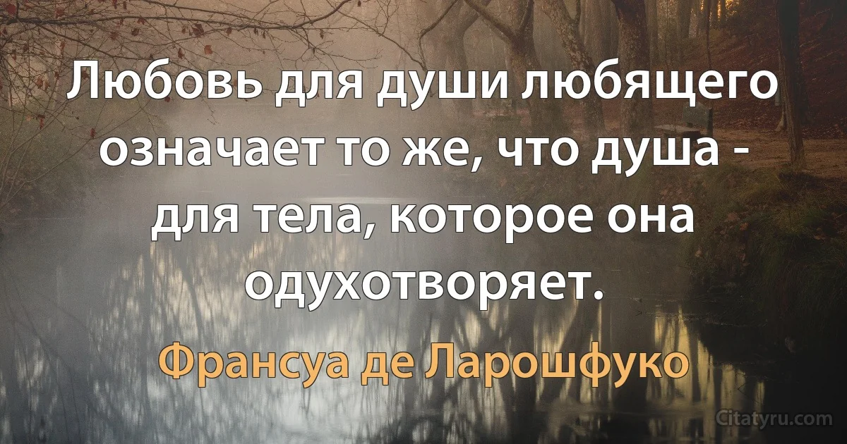 Любовь для души любящего означает то же, что душа - для тела, которое она одухотворяет. (Франсуа де Ларошфуко)